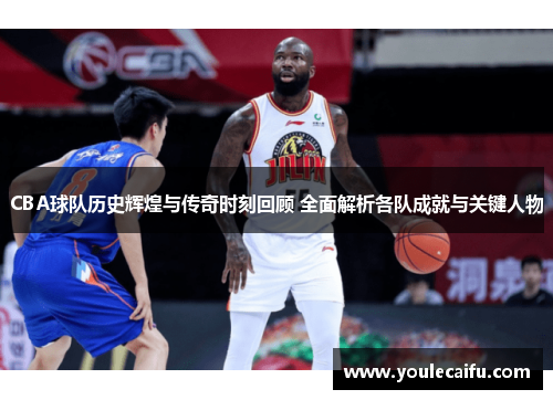 CBA球队历史辉煌与传奇时刻回顾 全面解析各队成就与关键人物